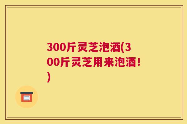 300斤灵芝泡酒(300斤灵芝用来泡酒！)