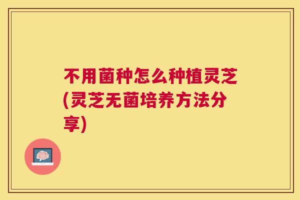 不用菌种怎么种植灵芝(灵芝无菌培养方法分享)