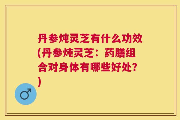 丹参炖灵芝有什么功效(丹参炖灵芝：药膳组合对身体有哪些好处？)