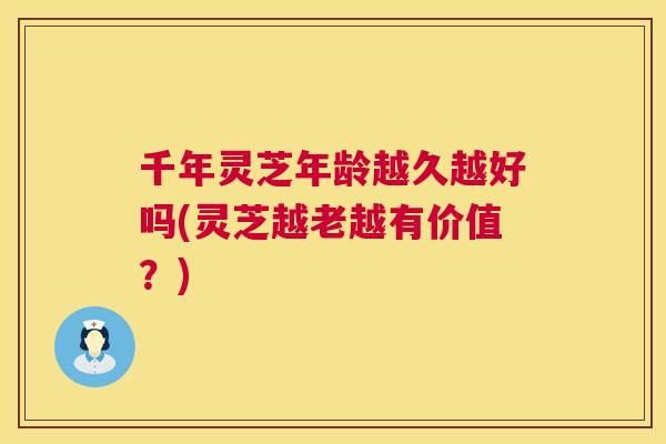 千年灵芝年龄越久越好吗(灵芝越老越有价值？)