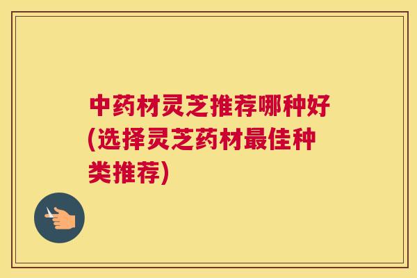 材灵芝推荐哪种好(选择灵芝药材佳种类推荐)
