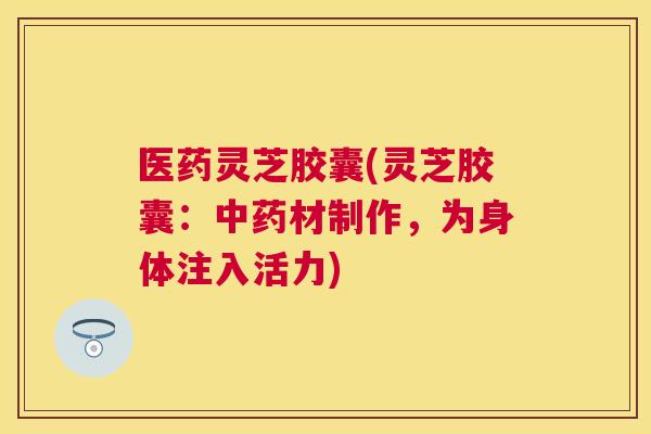 医药灵芝胶囊(灵芝胶囊：材制作，为身体注入活力)