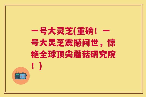 一号大灵芝(重磅！一号大灵芝震撼问世，惊艳全球蘑菇研究院！)