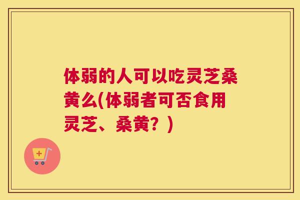 体弱的人可以吃灵芝桑黄么(体弱者可否食用灵芝、桑黄？)