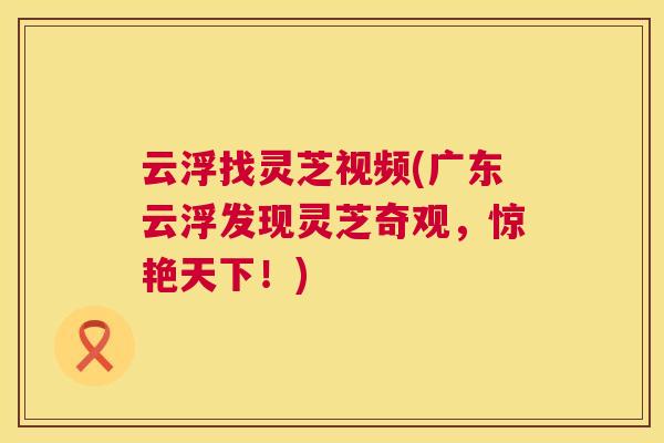 云浮找灵芝视频(广东云浮发现灵芝奇观，惊艳天下！)