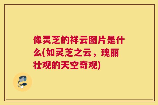 像灵芝的祥云图片是什么(如灵芝之云，瑰丽壮观的天空奇观)