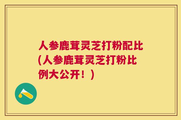 人参鹿茸灵芝打粉配比(人参鹿茸灵芝打粉比例大公开！)