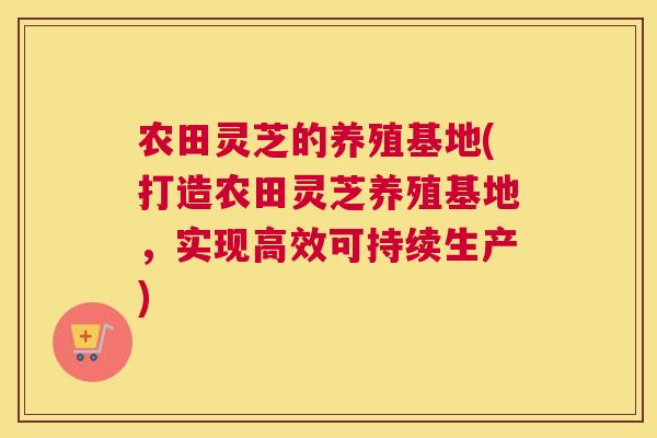 农田灵芝的养殖基地(打造农田灵芝养殖基地，实现高效可持续生产)