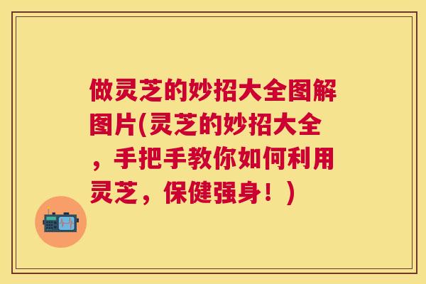 做灵芝的妙招大全图解图片(灵芝的妙招大全，手把手教你如何利用灵芝，保健强身！)