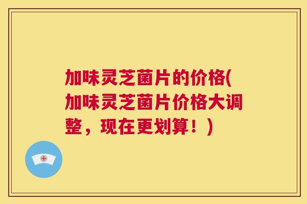 加味灵芝菌片的价格(加味灵芝菌片价格大调整，现在更划算！)