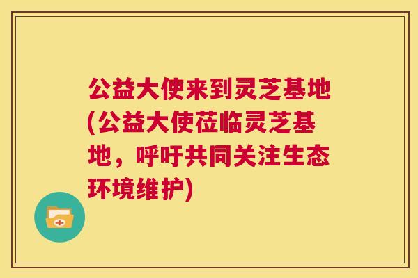 公益大使来到灵芝基地(公益大使莅临灵芝基地，呼吁共同关注生态环境维护)