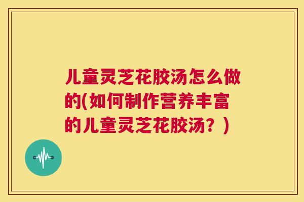 儿童灵芝花胶汤怎么做的(如何制作营养丰富的儿童灵芝花胶汤？)
