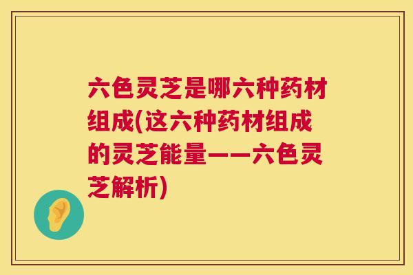 六色灵芝是哪六种药材组成(这六种药材组成的灵芝能量——六色灵芝解析)