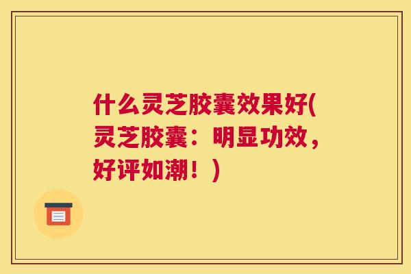 什么灵芝胶囊效果好(灵芝胶囊：明显功效，好评如潮！)