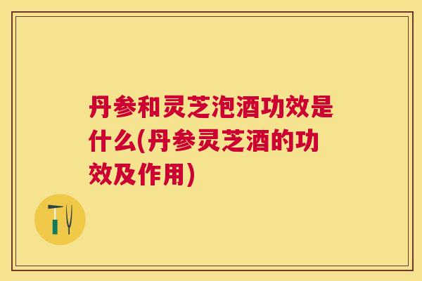 丹参和灵芝泡酒功效是什么(丹参灵芝酒的功效及作用)
