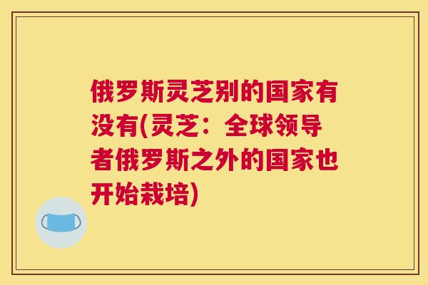 俄罗斯灵芝别的国家有没有(灵芝：全球领导者俄罗斯之外的国家也开始栽培)