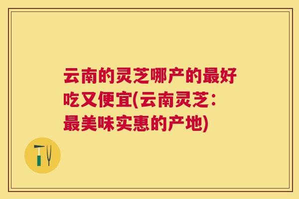 云南的灵芝哪产的好吃又便宜(云南灵芝：美味实惠的产地)