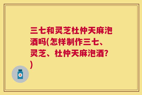 三七和灵芝杜仲天麻泡酒吗(怎样制作三七、灵芝、杜仲天麻泡酒？)