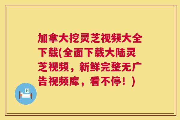 加拿大挖灵芝视频大全下载(全面下载大陆灵芝视频，新鲜完整无广告视频库，看不停！)