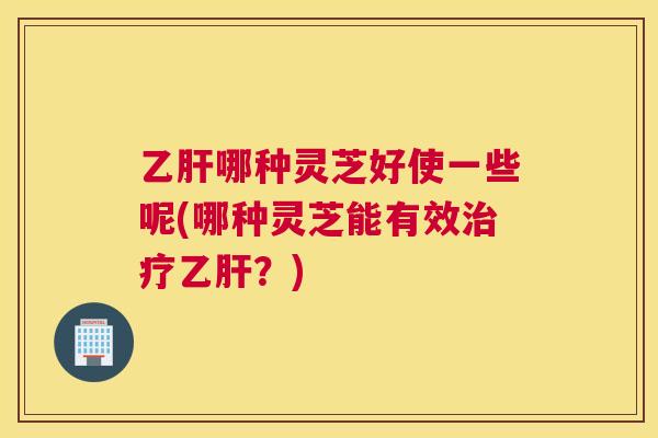 哪种灵芝好使一些呢(哪种灵芝能有效？)
