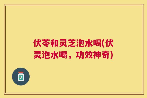 伏苓和灵芝泡水喝(伏灵泡水喝，功效神奇)