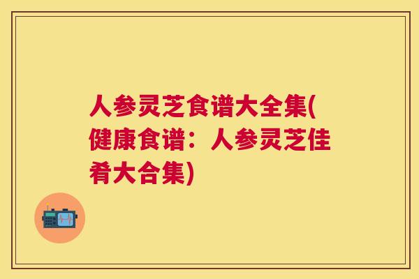 人参灵芝食谱大全集(健康食谱：人参灵芝佳肴大合集)