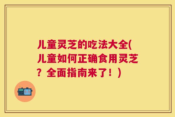 儿童灵芝的吃法大全(儿童如何正确食用灵芝？全面指南来了！)