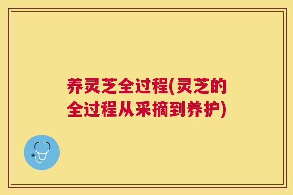 养灵芝全过程(灵芝的全过程从采摘到养护)