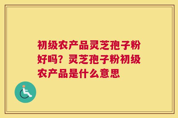 初级农产品灵芝孢子粉好吗？灵芝孢子粉初级农产品是什么意思