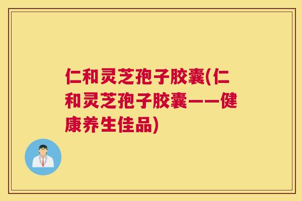 仁和灵芝孢子胶囊(仁和灵芝孢子胶囊——健康养生佳品)
