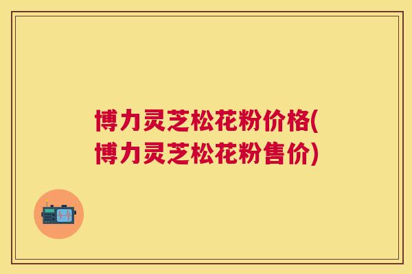 博力灵芝松花粉价格(博力灵芝松花粉售价)