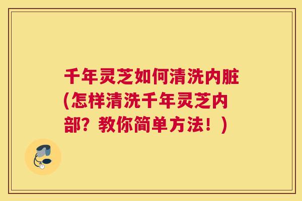 千年灵芝如何清洗内脏(怎样清洗千年灵芝内部？教你简单方法！)