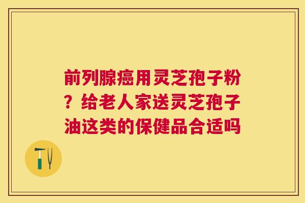 前列腺用灵芝孢子粉？给老人家送灵芝孢子油这类的保健品合适吗