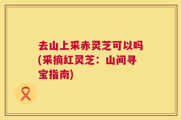 去山上采赤灵芝可以吗(采摘红灵芝：山间寻宝指南)