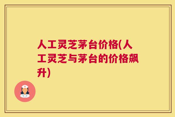 人工灵芝茅台价格(人工灵芝与茅台的价格飙升)