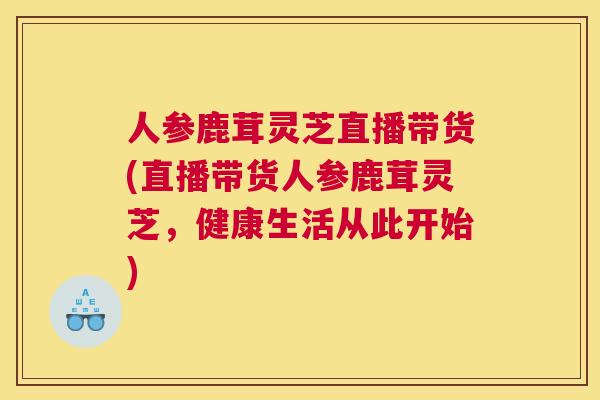 人参鹿茸灵芝直播带货(直播带货人参鹿茸灵芝，健康生活从此开始)