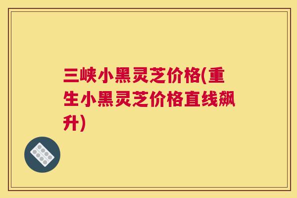 三峡小黑灵芝价格(重生小黑灵芝价格直线飙升)