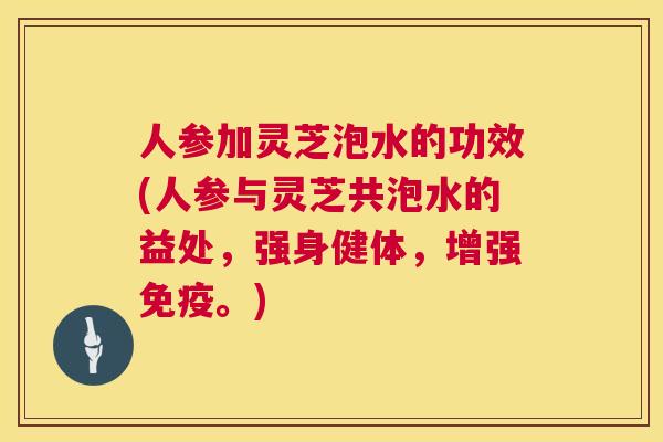 人参加灵芝泡水的功效(人参与灵芝共泡水的益处，强身健体，增强免疫。)