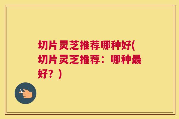 切片灵芝推荐哪种好(切片灵芝推荐：哪种好？)