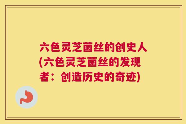 六色灵芝菌丝的创史人(六色灵芝菌丝的发现者：创造历史的奇迹)
