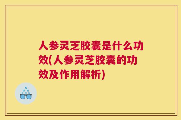 人参灵芝胶囊是什么功效(人参灵芝胶囊的功效及作用解析)