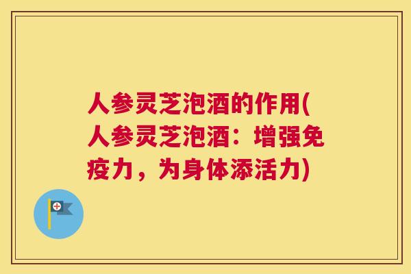 人参灵芝泡酒的作用(人参灵芝泡酒：增强免疫力，为身体添活力)
