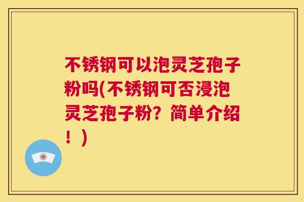 不锈钢可以泡灵芝孢子粉吗(不锈钢可否浸泡灵芝孢子粉？简单介绍！)