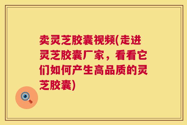 卖灵芝胶囊视频(走进灵芝胶囊厂家，看看它们如何产生高品质的灵芝胶囊)