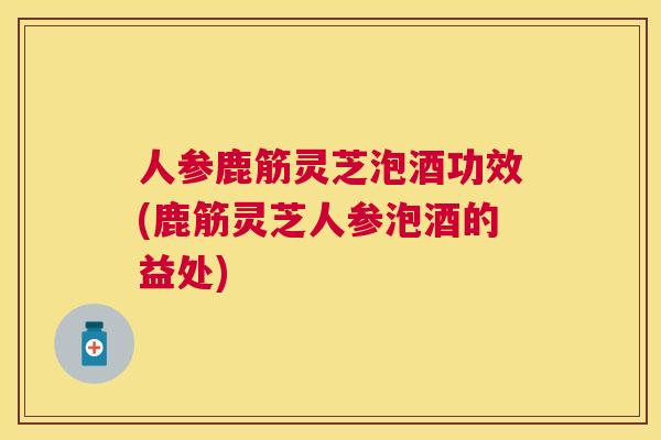 人参鹿筋灵芝泡酒功效(鹿筋灵芝人参泡酒的益处)