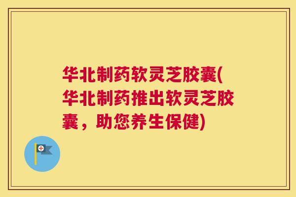 华北制药软灵芝胶囊(华北制药推出软灵芝胶囊，助您养生保健)