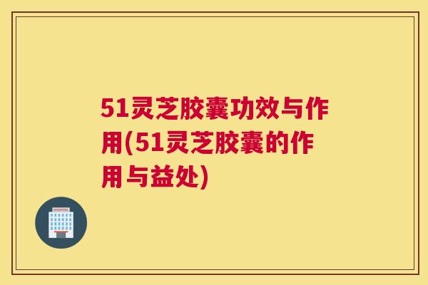 51灵芝胶囊功效与作用(51灵芝胶囊的作用与益处)