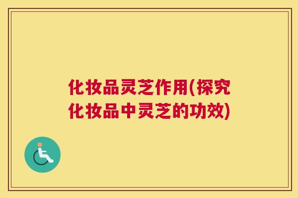化妆品灵芝作用(探究化妆品中灵芝的功效)