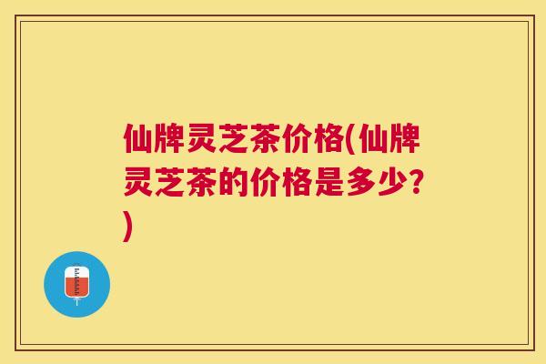 仙牌灵芝茶价格(仙牌灵芝茶的价格是多少？)