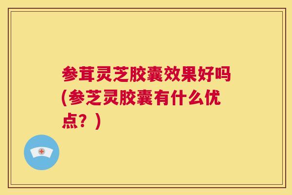 参茸灵芝胶囊效果好吗(参芝灵胶囊有什么优点？)